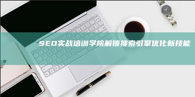 SEO实战培训学院：解锁搜索引擎优化新技能